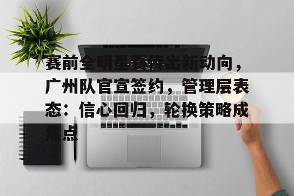 金年会入口-赛前全明星赛传出新动向，广州队官宣签约，管理层表态：信心回归，轮换策略成焦点
