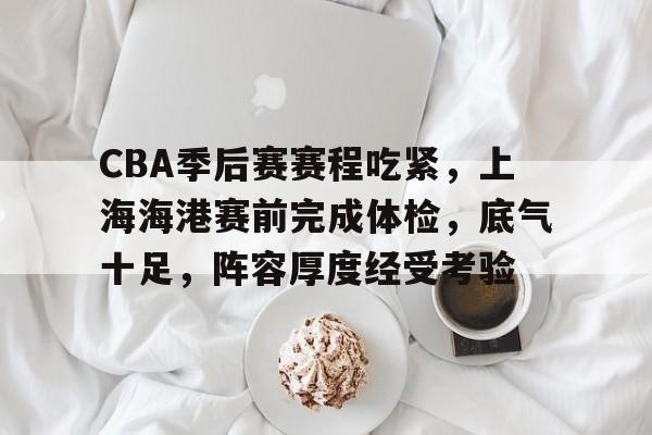 金年会-CBA季后赛赛程吃紧，上海海港赛前完成体检，底气十足，阵容厚度经受考验