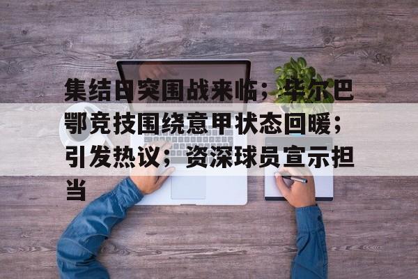 集结日突围战来临；毕尔巴鄂竞技围绕意甲状态回暖；引发热议；资深球员宣示担当